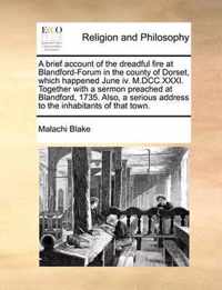 A Brief Account of the Dreadful Fire at Blandford-Forum in the County of Dorset, Which Happened June IV. M.DCC.XXXI. Together with a Sermon Preached at Blandford, 1735. Also, a Serious Address to the Inhabitants of That Town.