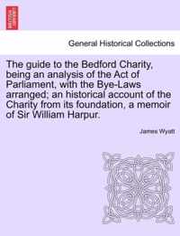The Guide to the Bedford Charity, Being an Analysis of the Act of Parliament, with the Bye-Laws Arranged; An Historical Account of the Charity from Its Foundation, a Memoir of Sir William Harpur.