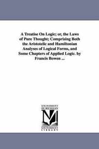 A Treatise On Logic; or, the Laws of Pure Thought; Comprising Both the Aristotelic and Hamiltonian Analyses of Logical Forms, and Some Chapters of Applied Logic. by Francis Bowen ...