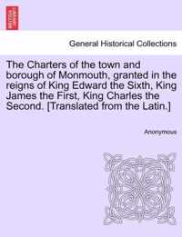 The Charters of the Town and Borough of Monmouth, Granted in the Reigns of King Edward the Sixth, King James the First, King Charles the Second. [translated from the Latin.]