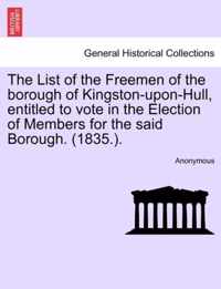 The List of the Freemen of the Borough of Kingston-Upon-Hull, Entitled to Vote in the Election of Members for the Said Borough. (1835.).