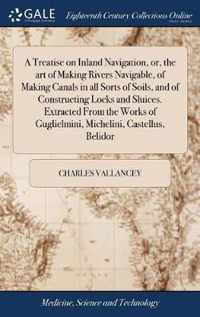 A Treatise on Inland Navigation, or, the art of Making Rivers Navigable, of Making Canals in all Sorts of Soils, and of Constructing Locks and Sluices. Extracted From the Works of Guglielmini, Michelini, Castellus, Belidor