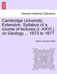 Cambridge University Extension. Syllabus of a Course of Lectures (I.-XXVI.) on Geology ... 1873 to 1877.
