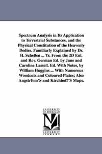 Spectrum Analysis in Its Application to Terrestrial Substances, and the Physical Constitution of the Heavenly Bodies. Familiarly Explained by Dr. H. Schellen ... Tr. from the 2D Enl. and REV. German Ed. by Jane and Caroline Lassell. Ed. with Notes, by Will