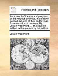 An Account of the Rise and Progress of the Religious Societies, in the City of London, &C. and of Their Endeavours for Reformation of Manners. by Josiah Woodward, ... the Seventh Edition, with a Preface by the Editors.