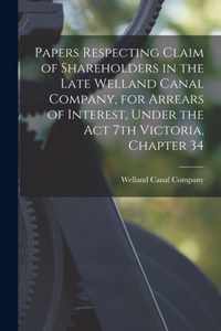 Papers Respecting Claim of Shareholders in the Late Welland Canal Company, for Arrears of Interest, Under the Act 7th Victoria, Chapter 34 [microform]