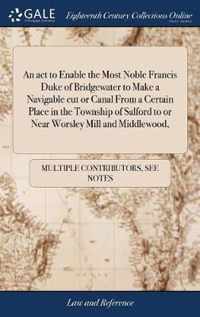 An act to Enable the Most Noble Francis Duke of Bridgewater to Make a Navigable cut or Canal From a Certain Place in the Township of Salford to or Near Worsley Mill and Middlewood,