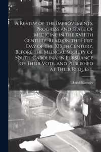 A Review of the Improvements, Progress and State of Medicine in the XVIIIth Century. Read on the First Day of the XIXth Century, Before the Medical Society of South-Carolina, in Pursuance of Their Vote, and Published at Their Request.
