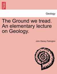 The Ground We Tread. an Elementary Lecture on Geology.