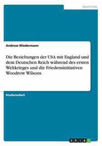 Die Beziehungen der USA mit England und dem Deutschen Reich wahrend des ersten Weltkrieges und die Friedensinitiativen Woodrow Wilsons