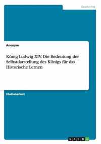Koenig Ludwig XIV. Die Bedeutung der Selbstdarstellung des Koenigs fur das Historische Lernen