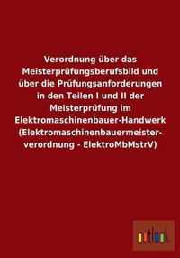 Verordnung uber das Meisterprufungsberufsbild und uber die Prufungsanforderungen in den Teilen I und II der Meisterprufung im Elektromaschinenbauer-Handwerk (Elektromaschinenbauermeisterverordnung - ElektroMbMstrV)