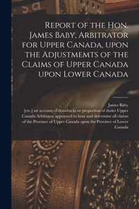 Report of the Hon. James Baby, Arbitrator for Upper Canada, Upon the Adjustmemts of the Claims of Upper Canada Upon Lower Canada [microform]