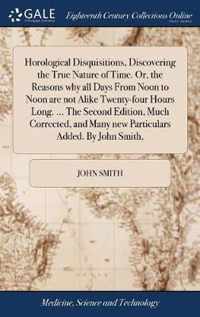 Horological Disquisitions, Discovering the True Nature of Time. Or, the Reasons why all Days From Noon to Noon are not Alike Twenty-four Hours Long. ... The Second Edition, Much Corrected, and Many new Particulars Added. By John Smith,