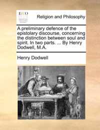 A Preliminary Defence of the Epistolary Discourse, Concerning the Distinction Between Soul and Spirit. in Two Parts. ... by Henry Dodwell, M.A.