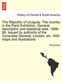 The Republic of Uruguay. the Country in the Paris Exhibition. General Description and Statistical Data. 1888-89. Issued by Authority of the Consulate General, London, Etc. with Maps and Illustrations