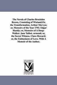 The Novels of Charles Brockden Brown, Consisting of Wieland;or, the Transformation. Arthur Mervyn; Or, Memoirs of the Year 1793. Edgar Huntly; Or, Memoirs of a Sleep-Walker. Jane Talbot. Ormond; Or, the Secret Witness. Clara Howard; Or, the Enthusiasm of Love.