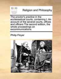 The Proctor's Practice in the Ecclesiastical Courts, Containing I. an Account of the Several Courts, Offices and Officers the Second Edition, the Whole Proceedings on Excommunications.