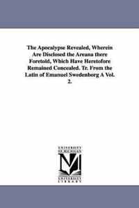 The Apocalypse Revealed, Wherein Are Disclosed the Areana there Foretold, Which Have Heretofore Remained Concealed. Tr. From the Latin of Emanuel Swedenborg A Vol. 2.