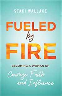 Fueled by Fire - Becoming a Woman of Courage, Faith and Influence