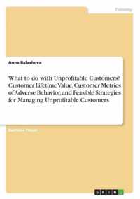 What to do with Unprofitable Customers? Customer Lifetime Value, Customer Metrics of Adverse Behavior, and Feasible Strategies for Managing Unprofitable Customers