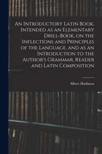 An Introductory Latin Book, Intended as an Elementary Drill-Book, on the Inflections and Principles of the Language, and as an Introduction to the Author's Grammar, Reader and Latin Composition