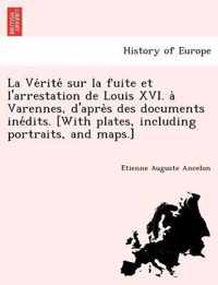 La Ve Rite Sur La Fuite Et L'Arrestation de Louis XVI. a Varennes, D'Apre S Des Documents Ine Dits. [With Plates, Including Portraits, and Maps.]