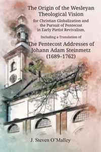 The Origin of the Wesleyan Theological Vision for Christian Globalization and the Pursuit of Pentecost in Early Pietist Revivalism, Including a Translation of The Pentecost Addresses of Johann Adam Steinmetz (1689-1762)