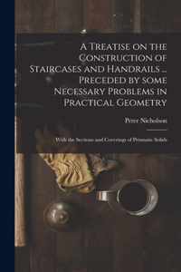 A Treatise on the Construction of Staircases and Handrails ... Preceded by Some Necessary Problems in Practical Geometry; With the Sections and Coverings of Prismatic Solids