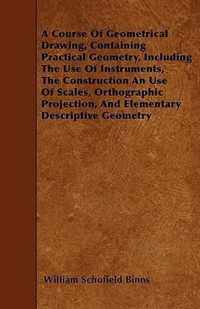 A Course Of Geometrical Drawing, Containing Practical Geometry, Including The Use Of Instruments, The Construction An Use Of Scales, Orthographic Projection, And Elementary Descriptive Geometry