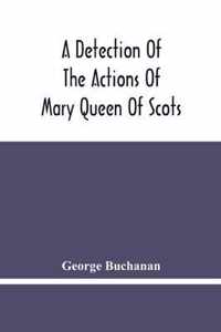 A Detection Of The Actions Of Mary Queen Of Scots: Concerning The Murder Of Her Husband, And Her Conspiracy, Adultery, And Pretended Marriage With Earl Bothwel