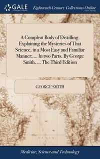 A Compleat Body of Distilling, Explaining the Mysteries of That Science, in a Most Easy and Familiar Manner; ... In two Parts. By George Smith, ... The Third Edition