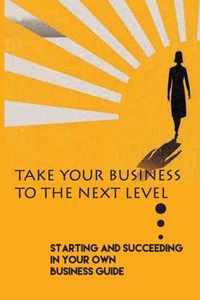 Take Your Business To The Next Level: Starting And Succeeding In Your Own Business Guide