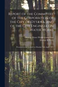 Report of the Committee of the Corporation of the City of Ottawa, and of the City Engineer on Water Works [microform]