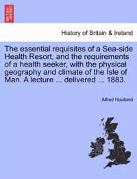 The Essential Requisites of a Sea-Side Health Resort, and the Requirements of a Health Seeker, with the Physical Geography and Climate of the Isle of Man. a Lecture ... Delivered ... 1883.