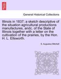 Illinois in 1837; A Sketch Descriptive of the Situation Agricultural Productions Manufactures, Andc. of the State of Illinois Together with a Letter on the Cultivation of the Prairies, by the Hon. H. L. Ellsworth.
