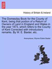 The Domesday Book for the County of Kent, Being That Portion of a Return of Owners of Land in England and Wales in the Year 1873, Which Refers to the County of Kent Corrected with Introductory Remarks. by W. E. Baxter, Etc.