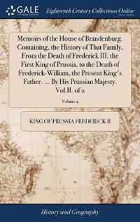 Memoirs of the House of Brandenburg. Containing, the History of That Family, From the Death of Frederick III. the First King of Prussia, to the Death of Frederick-William, the Present King's Father. ... By His Prussian Majesty. Vol.II. of 2; Volume 2