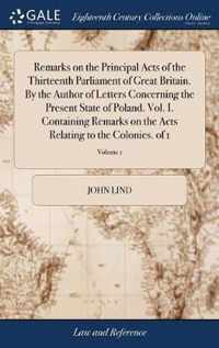 Remarks on the Principal Acts of the Thirteenth Parliament of Great Britain. By the Author of Letters Concerning the Present State of Poland. Vol. I. Containing Remarks on the Acts Relating to the Colonies. of 1; Volume 1