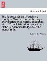 The Tourist's Guide Through the County of Caernarvon, Containing a Short Sketch of Its History, Antiquities, Etc. ... to Which Is Added an Account of the Suspension Bridge Over the Menai Strait.