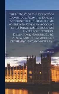 The History of the County of Cambridge, From the Earliest Account to the Present Time. Wherein in Given an Account of Its Inhabitants, Kings, Air, Riv