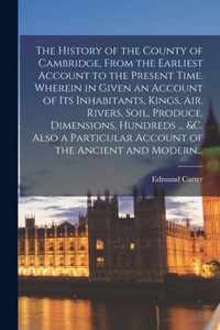 The History of the County of Cambridge, From the Earliest Account to the Present Time. Wherein in Given an Account of Its Inhabitants, Kings, Air, Riv