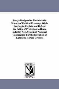 Essays Designed to Elucidate the Science of Political Economy, While Serving to Explain and Defend the Policy of Protection to Home industry As A System of National Cooperation For the Elevation of Labor. by Horace Greeley.