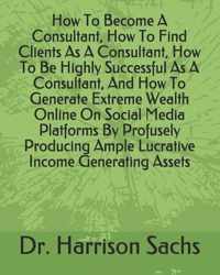 How To Become A Consultant, How To Find Clients As A Consultant, How To Be Highly Successful As A Consultant, And How To Generate Extreme Wealth Online On Social Media Platforms By Profusely Producing Ample Lucrative Income Generating Assets