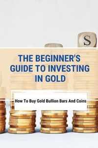 The Beginner's Guide To Investing In Gold: How To Buy Gold Bullion Bars And Coins