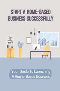 Start A Home-Based Business Successfully: Your Guide To Launching A Home-Based Business