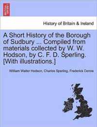 A Short History of the Borough of Sudbury ... Compiled from Materials Collected by W. W. Hodson, by C. F. D. Sperling. [With Illustrations.]