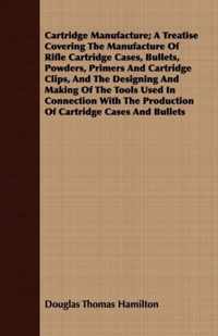 Cartridge Manufacture; A Treatise Covering The Manufacture Of Rifle Cartridge Cases, Bullets, Powders, Primers And Cartridge Clips, And The Designing And Making Of The Tools Used In Connection With The Production Of Cartridge Cases And Bullets