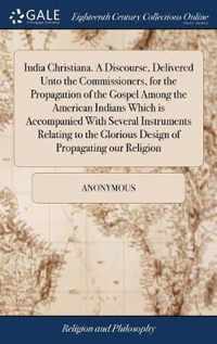 India Christiana. A Discourse, Delivered Unto the Commissioners, for the Propagation of the Gospel Among the American Indians Which is Accompanied With Several Instruments Relating to the Glorious Design of Propagating our Religion