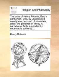 The Case of Henry Roberts, Esq; A Gentleman, Who, by Unparalleled Cruelty Was Deprived of His Estate, Under the Pretence of Idiocy. a Narrative of Facts Supported by Undeniable Authority, ...